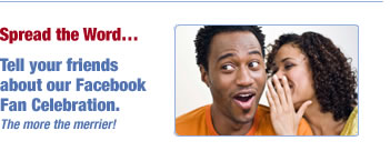 Spread the Word…
Tell your friends
about our Facebook
Fan Celebration.
The more the merrier!