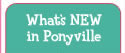 What&rsquo;s NEW
in Ponyville