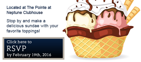 Located at The Pointe at
Neptune Clubhouse

Stop by and make your
favorite sundae with you
favorite toppings!

Please RSVP by:
Friday, February 19th, 2016